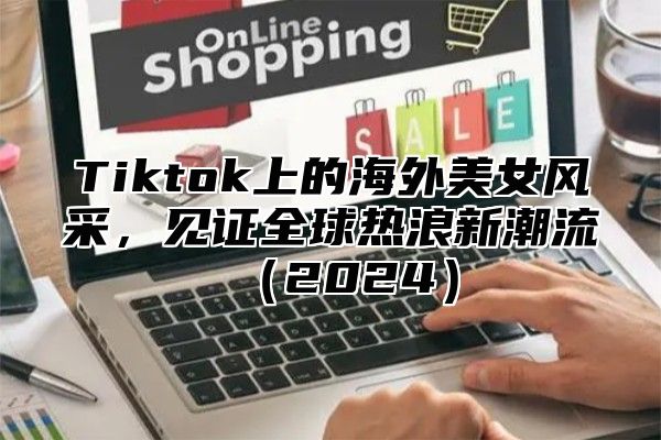 Tiktok上的海外美女风采，见证全球热浪新潮流（2024）