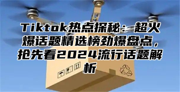 Tiktok热点探秘：超火爆话题精选榜劲爆盘点，抢先看2024流行话题解析