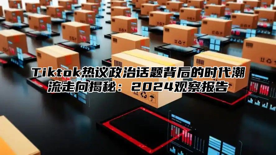 Tiktok热议政治话题背后的时代潮流走向揭秘：2024观察报告