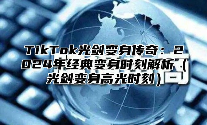 TikTok光剑变身传奇：2024年经典变身时刻解析（光剑变身高光时刻）