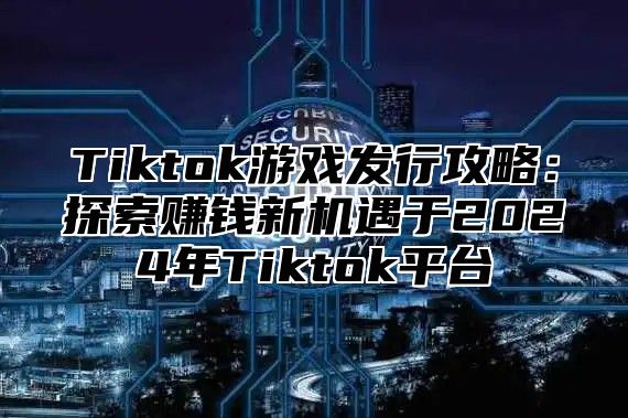 Tiktok游戏发行攻略：探索赚钱新机遇于2024年Tiktok平台