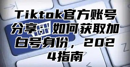 Tiktok官方账号分享：如何获取加白号身份，2024指南