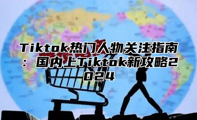 Tiktok热门人物关注指南：国内上Tiktok新攻略2024