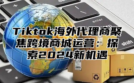 Tiktok海外代理商聚焦跨境商城运营：探索2024新机遇