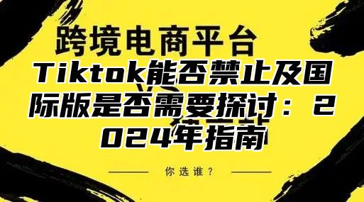 Tiktok能否禁止及国际版是否需要探讨：2024年指南