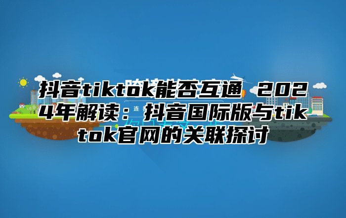 抖音tiktok能否互通 2024年解读：抖音国际版与tiktok官网的关联探讨