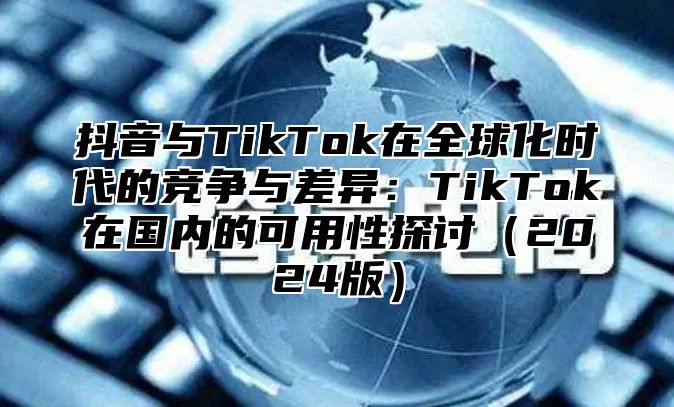 抖音与TikTok在全球化时代的竞争与差异：TikTok在国内的可用性探讨（2024版）