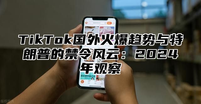 TikTok国外火爆趋势与特朗普的禁令风云：2024年观察