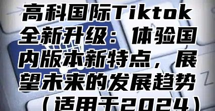 高科国际Tiktok全新升级：体验国内版本新特点，展望未来的发展趋势（适用于2024）