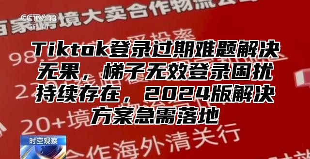 Tiktok登录过期难题解决无果，梯子无效登录困扰持续存在，2024版解决方案急需落地