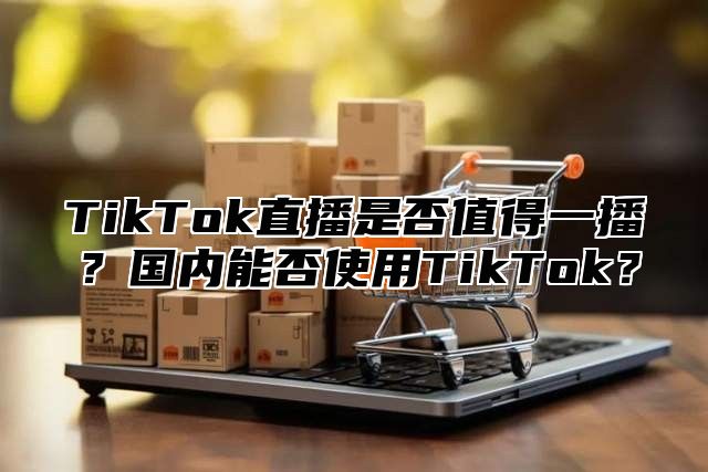 TikTok直播是否值得一播？国内能否使用TikTok？