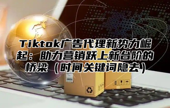 Tiktok广告代理新势力崛起：助力营销跃上新台阶的桥梁（时间关键词隐去）