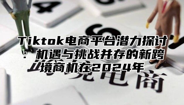 Tiktok电商平台潜力探讨：机遇与挑战并存的新跨境商机在2024年