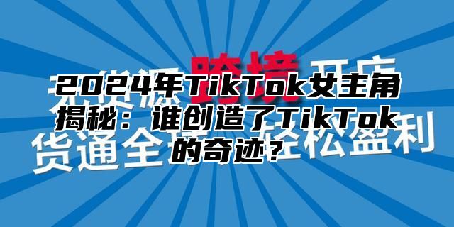 2024年TikTok女主角揭秘：谁创造了TikTok的奇迹？