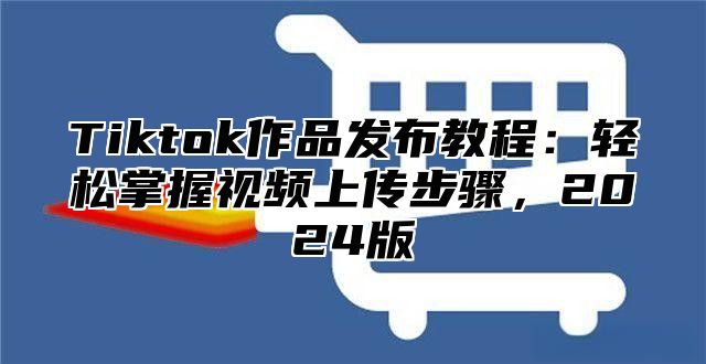 Tiktok作品发布教程：轻松掌握视频上传步骤，2024版