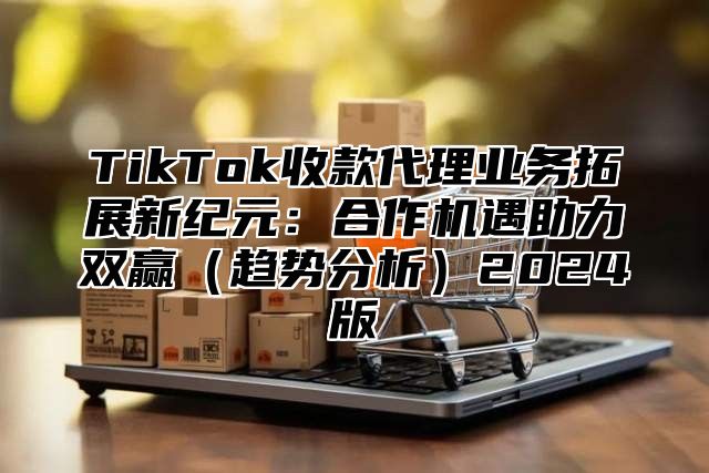 TikTok收款代理业务拓展新纪元：合作机遇助力双赢（趋势分析）2024版