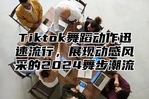 Tiktok舞蹈动作迅速流行，展现动感风采的2024舞步潮流