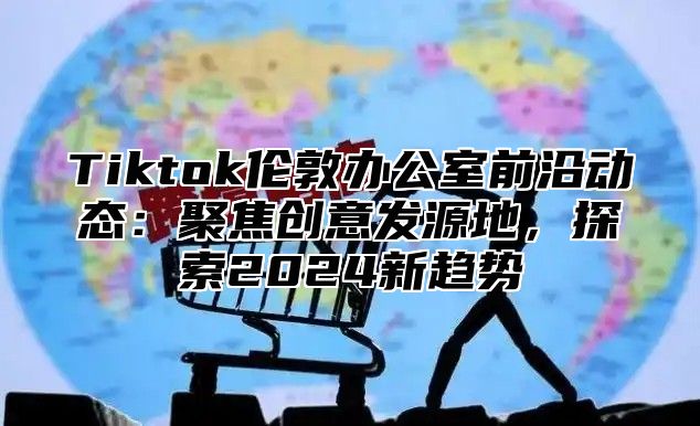 Tiktok伦敦办公室前沿动态：聚焦创意发源地，探索2024新趋势