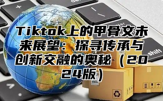 Tiktok上的甲骨文未来展望：探寻传承与创新交融的奥秘（2024版）