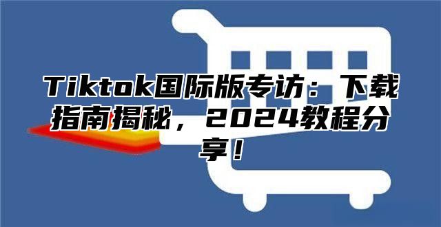 Tiktok国际版专访：下载指南揭秘，2024教程分享！