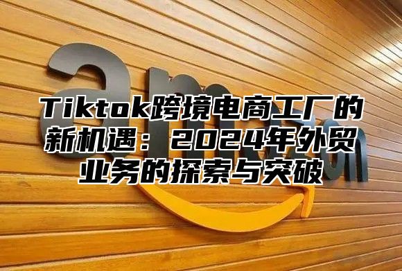 Tiktok跨境电商工厂的新机遇：2024年外贸业务的探索与突破