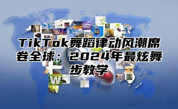 TikTok舞蹈律动风潮席卷全球：2024年最炫舞步教学