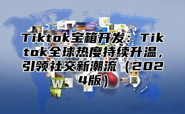 Tiktok宝箱开发：Tiktok全球热度持续升温，引领社交新潮流（2024版）