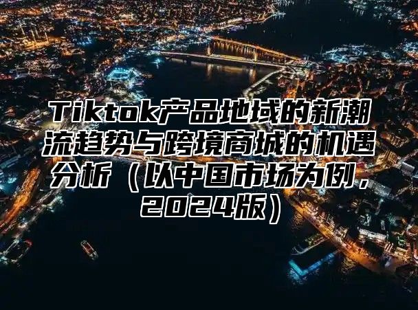 Tiktok产品地域的新潮流趋势与跨境商城的机遇分析（以中国市场为例，2024版）