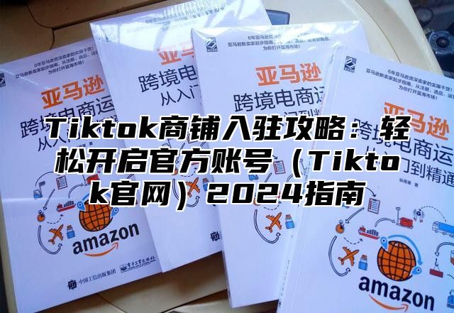 Tiktok商铺入驻攻略：轻松开启官方账号（Tiktok官网）2024指南