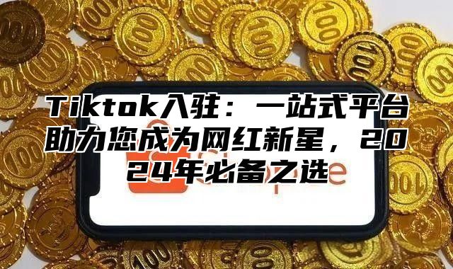 Tiktok入驻：一站式平台助力您成为网红新星，2024年必备之选