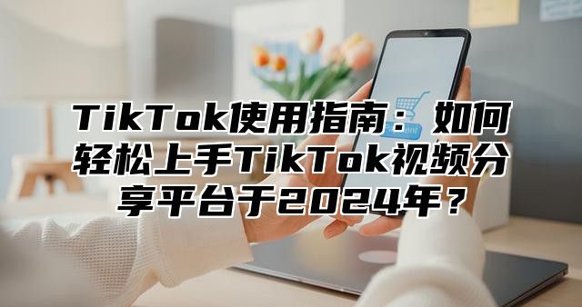 TikTok使用指南：如何轻松上手TikTok视频分享平台于2024年？