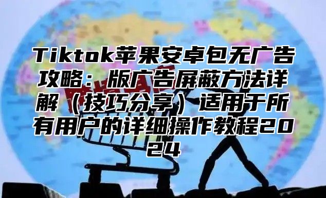 Tiktok苹果安卓包无广告攻略：版广告屏蔽方法详解（技巧分享）适用于所有用户的详细操作教程2024