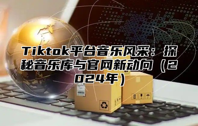 Tiktok平台音乐风采：探秘音乐库与官网新动向（2024年）