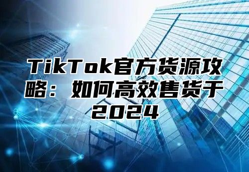 TikTok官方货源攻略：如何高效售货于2024