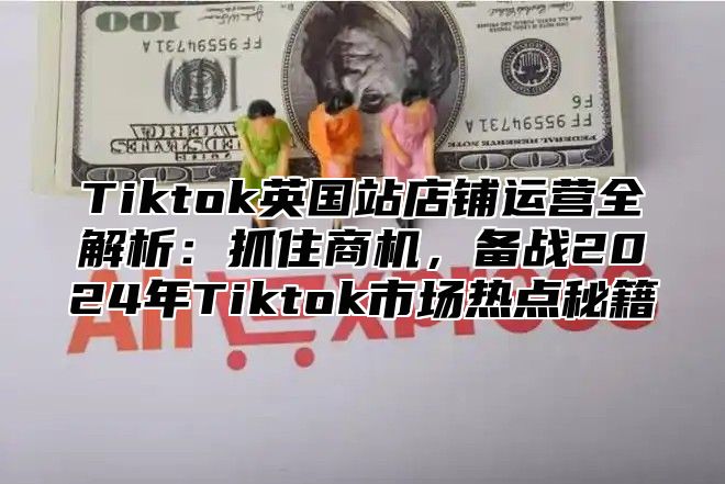 Tiktok英国站店铺运营全解析：抓住商机，备战2024年Tiktok市场热点秘籍