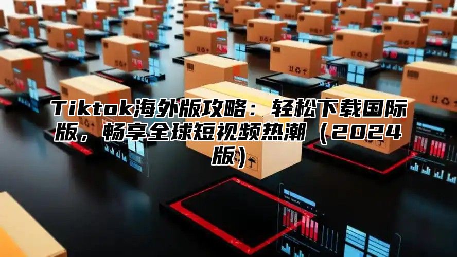 Tiktok海外版攻略：轻松下载国际版，畅享全球短视频热潮（2024版）