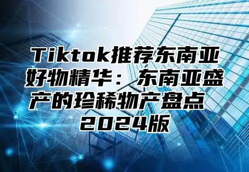 Tiktok推荐东南亚好物精华：东南亚盛产的珍稀物产盘点 2024版