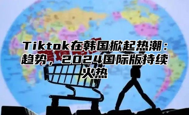 Tiktok在韩国掀起热潮：趋势，2024国际版持续火热