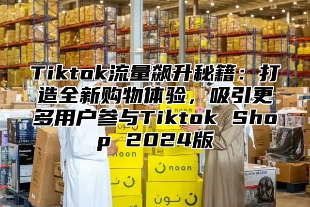 Tiktok流量飙升秘籍：打造全新购物体验，吸引更多用户参与Tiktok Shop 2024版