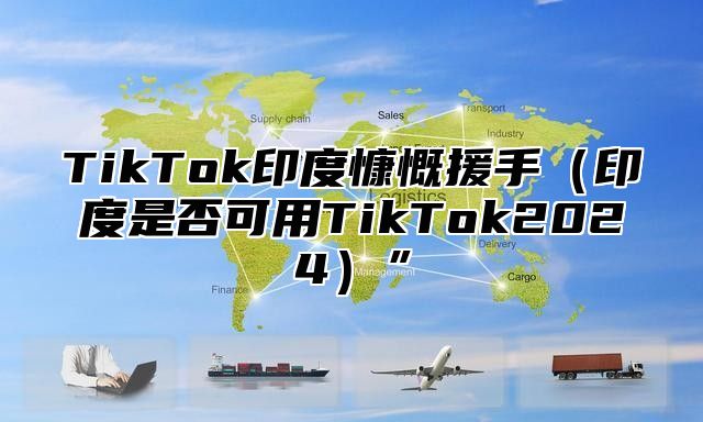 TikTok印度慷慨援手（印度是否可用TikTok2024）”