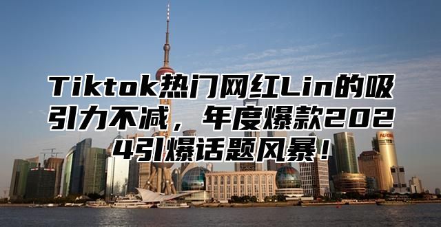 Tiktok热门网红Lin的吸引力不减，年度爆款2024引爆话题风暴！