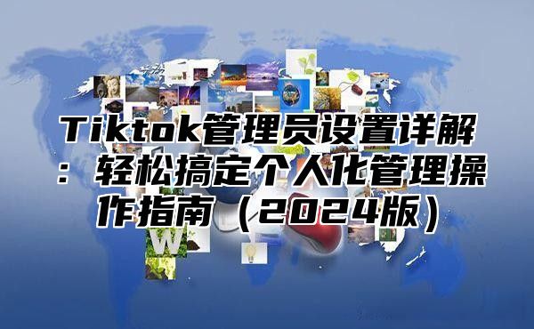 Tiktok管理员设置详解：轻松搞定个人化管理操作指南（2024版）