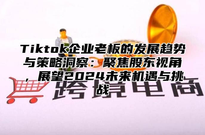 Tiktok企业老板的发展趋势与策略洞察：聚焦股东视角，展望2024未来机遇与挑战