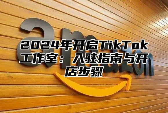 2024年开启TikTok工作室：入驻指南与开店步骤