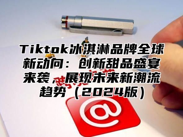 Tiktok冰淇淋品牌全球新动向：创新甜品盛宴来袭，展现未来新潮流趋势（2024版）