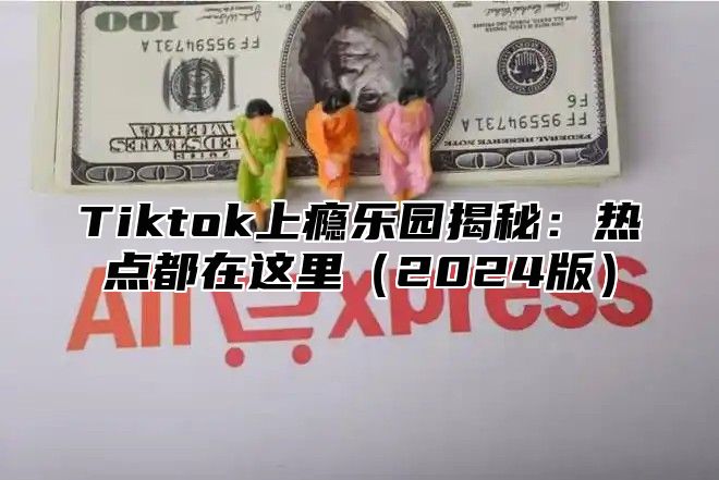 Tiktok上瘾乐园揭秘：热点都在这里（2024版）