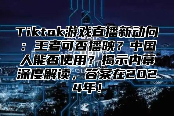 Tiktok游戏直播新动向：王者可否播映？中国人能否使用？揭示内幕深度解读，答案在2024年！