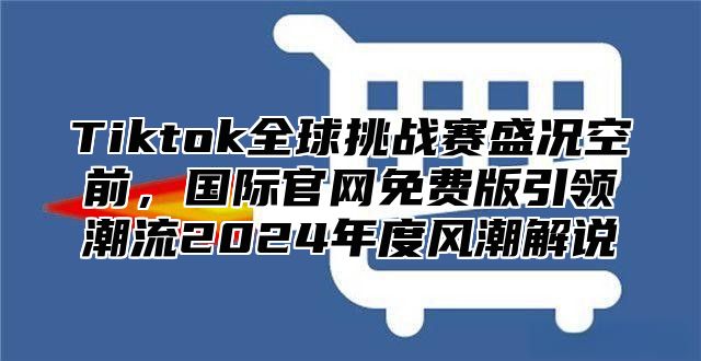 Tiktok全球挑战赛盛况空前，国际官网免费版引领潮流2024年度风潮解说