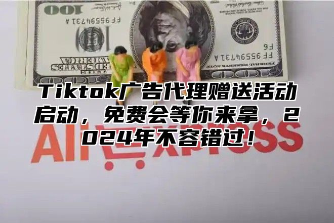 Tiktok广告代理赠送活动启动，免费会等你来拿，2024年不容错过！