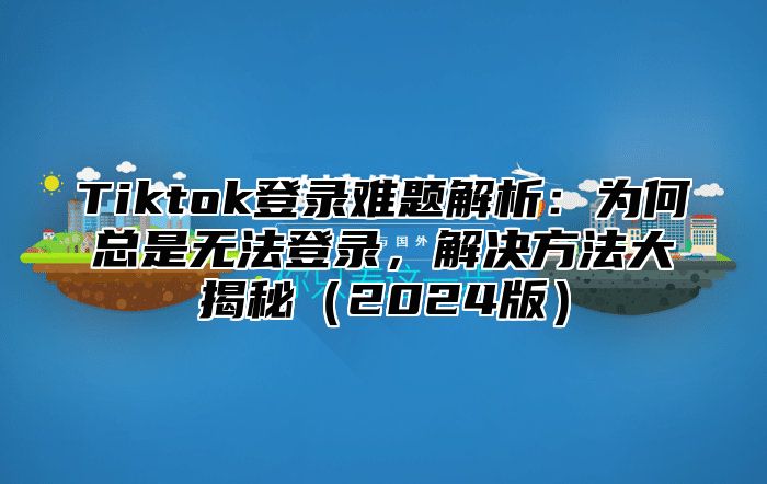 Tiktok登录难题解析：为何总是无法登录，解决方法大揭秘（2024版）